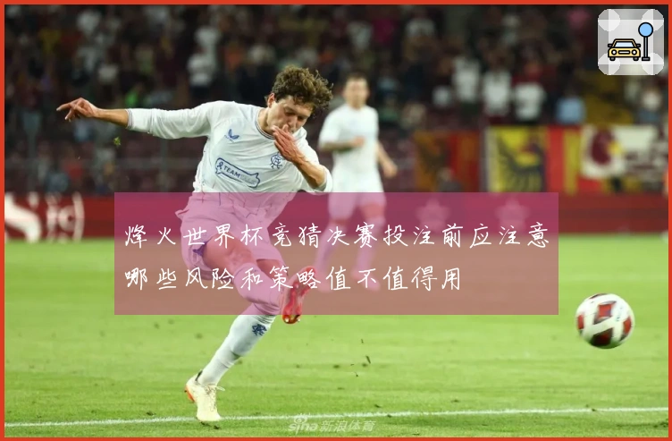 烽火世界杯竞猜决赛投注前应注意哪些风险和策略值不值得用